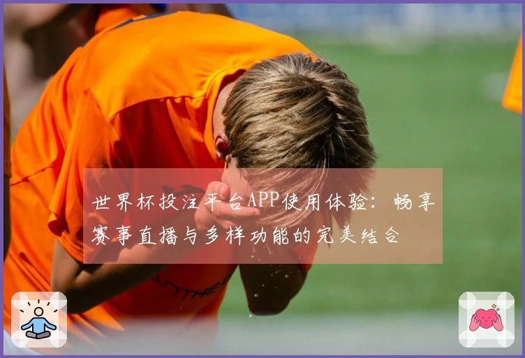 世界杯投注平台APP使用体验：畅享赛事直播与多样功能的完美结合