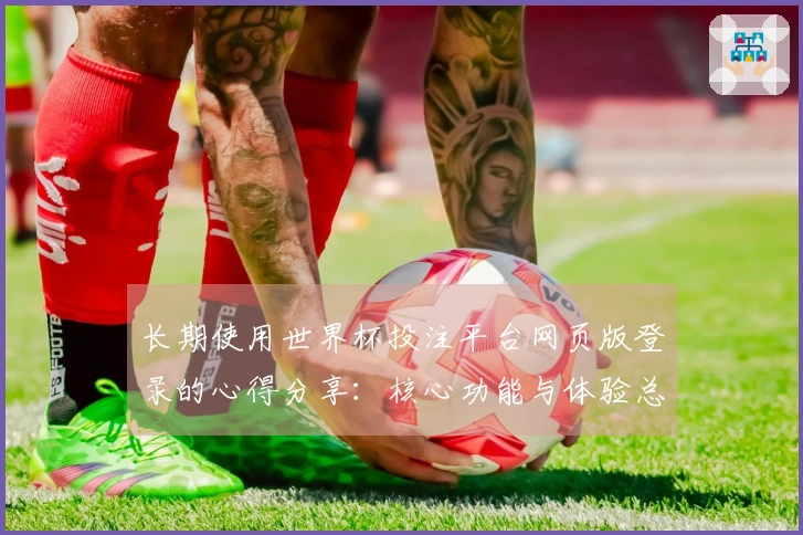 长期使用世界杯投注平台网页版登录的心得分享：核心功能与体验总结