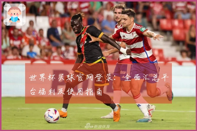 世界杯买球官网登录：全面汇总平台福利及使用指南